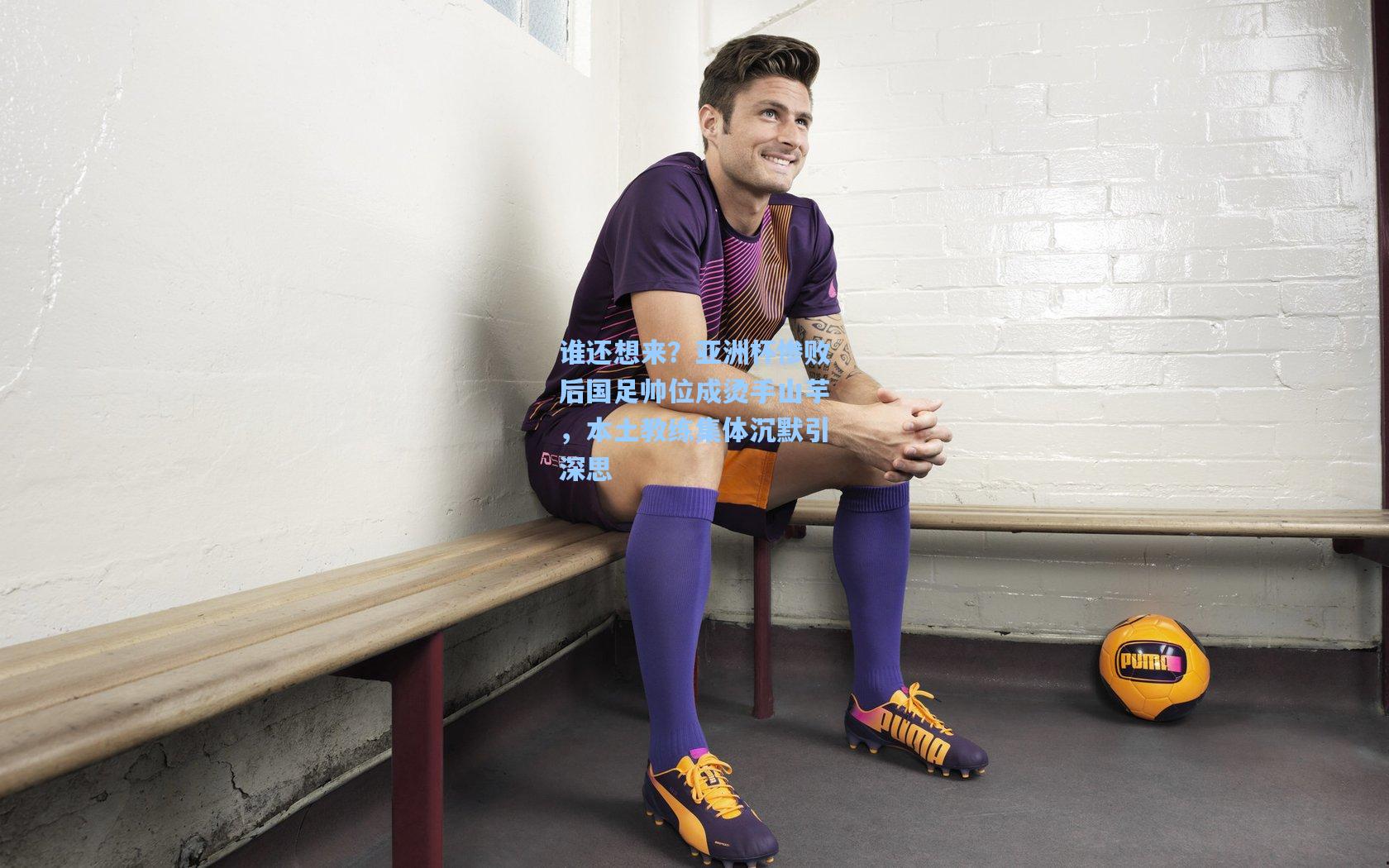 谁还想来？亚洲杯惨败后国足帅位成烫手山芋，本土教练集体沉默引深思